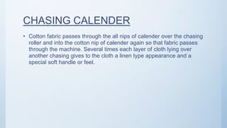 CHASING CALENDER
• Cotton fabric passes through the all nips of calender over the chasing
roller and into the cotton nip of calender again so that fabric passes
through the machine. Several times each layer of cloth lying over
another chasing gives to the cloth a linen type appearance and a
special soft handle or feel.
 