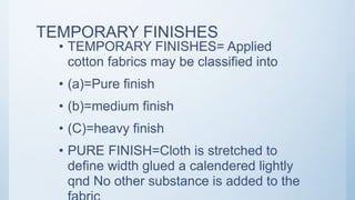 TEMPORARY FINISHES
• TEMPORARY FINISHES= Applied
cotton fabrics may be classified into
• (a)=Pure finish
• (b)=medium finish
• (C)=heavy finish
• PURE FINISH=Cloth is stretched to
define width glued a calendered lightly
qnd No other substance is added to the
 