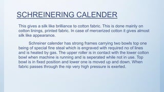 SCHREINERING CALENDER
This gives a silk like brilliance to cotton fabric. This is done mainly on
cotton linings, printed fabric. In case of mercerized cotton it gives almost
silk like appearance.
Schreiner calender has strong frames carrying two bowls top one
being of special fine steal which is engraved with required no of lines
and is heated by gas. The upper roller is in contact with the lower cotton
bowl when machine is running and is seperated while not in use. Top
bowl is in fixed position and lower one is moved up and down. When
fabric passes through the nip very high pressure is exerted.
 