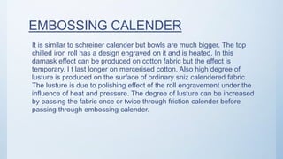 EMBOSSING CALENDER
It is similar to schreiner calender but bowls are much bigger. The top
chilled iron roll has a design engraved on it and is heated. In this
damask effect can be produced on cotton fabric but the effect is
temporary. I t last longer on mercerised cotton. Also high degree of
lusture is produced on the surface of ordinary sniz calendered fabric.
The lusture is due to polishing effect of the roll engravement under the
influence of heat and pressure. The degree of lusture can be increased
by passing the fabric once or twice through friction calender before
passing through embossing calender.
 