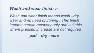 Wash and wear finish :-
Wash and wear finish means wash –dry-
wear and no need of ironing . This finish
imparts crease recovery only and suitable
where pressed in crease are not required
pad - dry - cure
 
