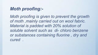 Moth proofing:-
Moth proofing is given to prevent the growth
of moth ,mainly carried out on wool fabric.
Material is padded with 20% solution of
soluble solvent such as di- chloro benzene
or substances containing fluorine , dry and
cured .
 