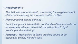 • Requirement :-
• The fastness properties feel , is reducing the oxygen content
of fiber or increasing the moisture content of fiber
• Flame proofing can be done by .
• Participating insoluble metallic comhandle of fabric should not
be adversely affected also finish should be fast to light
,washing and laundering .
• Process :- Mechanism of flame proofing pound or by
depositing soluble metallic salts .
 