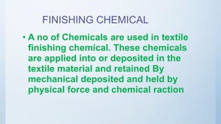 FINISHING CHEMICAL
• A no of Chemicals are used in textile
finishing chemical. These chemicals
are applied into or deposited in the
textile material and retained By
mechanical deposited and held by
physical force and chemical raction
 