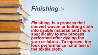 Finishing :-
Finishing is a process that
convert woven or knitting cloth
into usable material and more
specifically to any process
performed after dyeing the
yarn or fabric . To inprove tne
look performance hand feel of
the textile cloth.
 