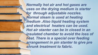 Normally hot air and hot gases are
uses on the drying medium is starter
for through adjustable nozzles.
Normal steam is used at heating
medium .Also liquid heating system
and electrical heaters can be used.
Hot air stanter can be in closed in an
insulated chamber to avoid the loss of
heat. There is a special over feeding
arrangement in pin stanter to give pre
shrunk treatment to fabric.
 