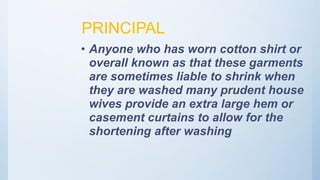 PRINCIPAL
• Anyone who has worn cotton shirt or
overall known as that these garments
are sometimes liable to shrink when
they are washed many prudent house
wives provide an extra large hem or
casement curtains to allow for the
shortening after washing
 