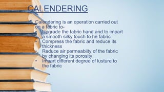 CALENDERING
Calendering is an operation carried out
on a fabric to-
• Upgrade the fabric hand and to impart
a smooth silky touch to he fabric
• Compress the fabric and reduce its
thickness
• Reduce air permeabiity of the fabric
by changing its porosity
• Impart different degree of lusture to
the fabric
 