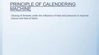 PRINCIPLE OF CALENDERING
MACHINE
Closing of threads under the influence of heat and pressure to improve
lusture and feel of fabric
 