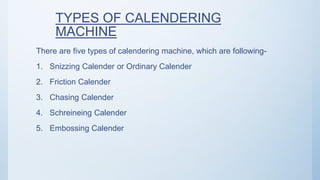 TYPES OF CALENDERING
MACHINE
There are five types of calendering machine, which are following-
1. Snizzing Calender or Ordinary Calender
2. Friction Calender
3. Chasing Calender
4. Schreineing Calender
5. Embossing Calender
 