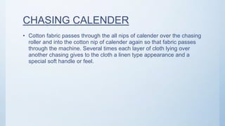 CHASING CALENDER
• Cotton fabric passes through the all nips of calender over the chasing
roller and into the cotton nip of calender again so that fabric passes
through the machine. Several times each layer of cloth lying over
another chasing gives to the cloth a linen type appearance and a
special soft handle or feel.
 