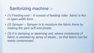 Sanforizing machine :-
• (1) Feeding end :- It consist of feeding roller .fabric is fed
in open width form .
• (2) Sprayer :- Sprayer is to moisture the fabric there by
making the yarn soft and plastic .
• (3) It is damping or steaming unit ,where moistening of
fabric is assisted by spray of steam , so that fabric can be
easily compressed .
 