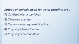 Various chemicals used for water proofing are .
(1) Oxidized oils of varrishes .
(2) Cellulose acetate .
(3) Cupromonium hydroxide solution .
(4) Poly vinylidene chloride .
(5) Poly vinyl chloroacetate .
 