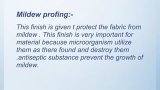 Mildew profing:-
This finish is given t protect the fabric from
mildew . This finish is very important for
material because microorganism utilize
them as there found and destroy them
.antiseptic substance prevent the growth of
mildew.
 