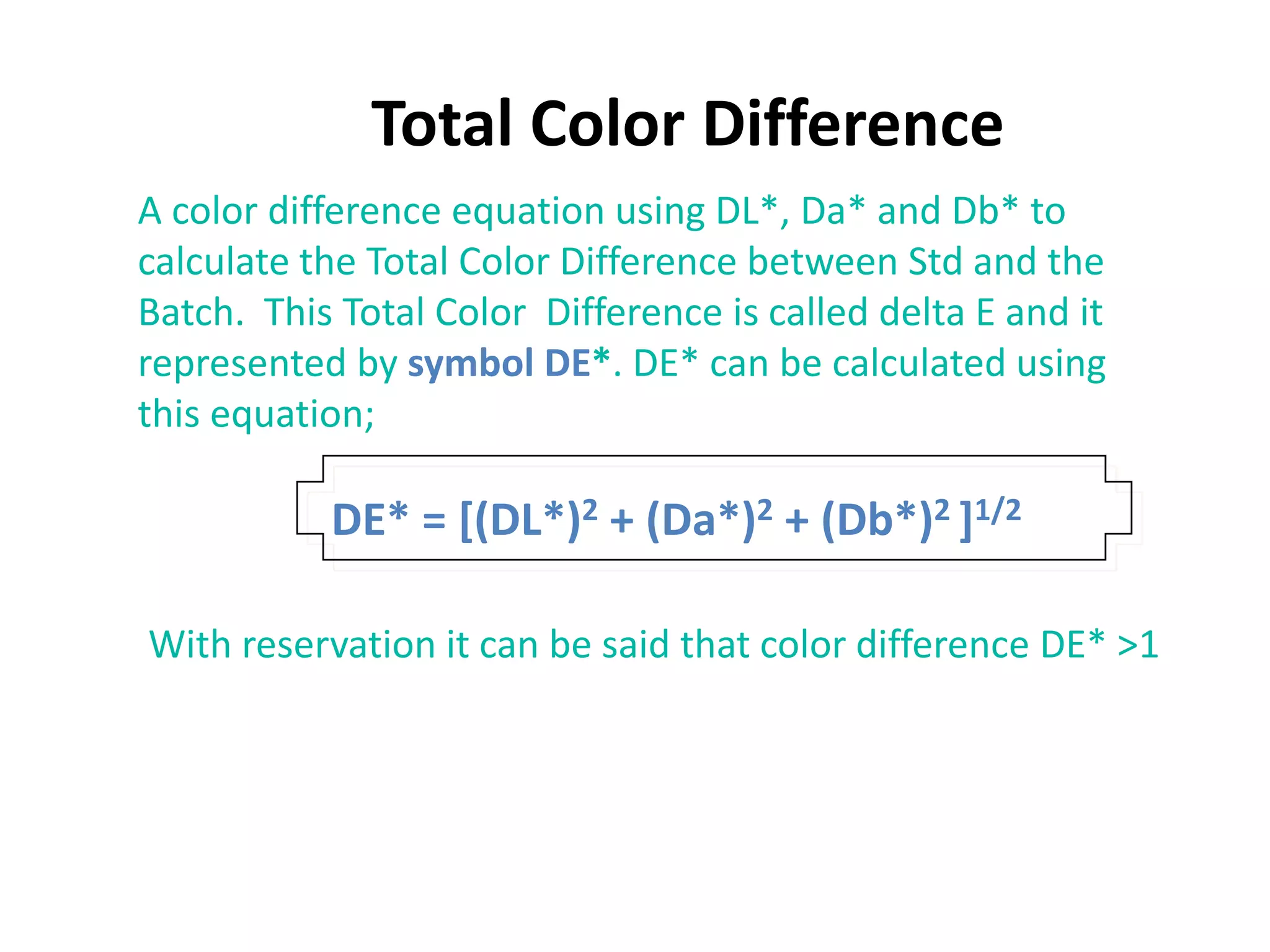 Total Color Difference
A color difference equation using DL*, Da* and Db* to
calculate the Total Color Difference between Std and the
Batch. This Total Color Difference is called delta E and it
represented by symbol DE*. DE* can be calculated using
this equation;
DE* = [(DL*)2 + (Da*)2 + (Db*)2 ]1/2
With reservation it can be said that color difference DE* >1
 