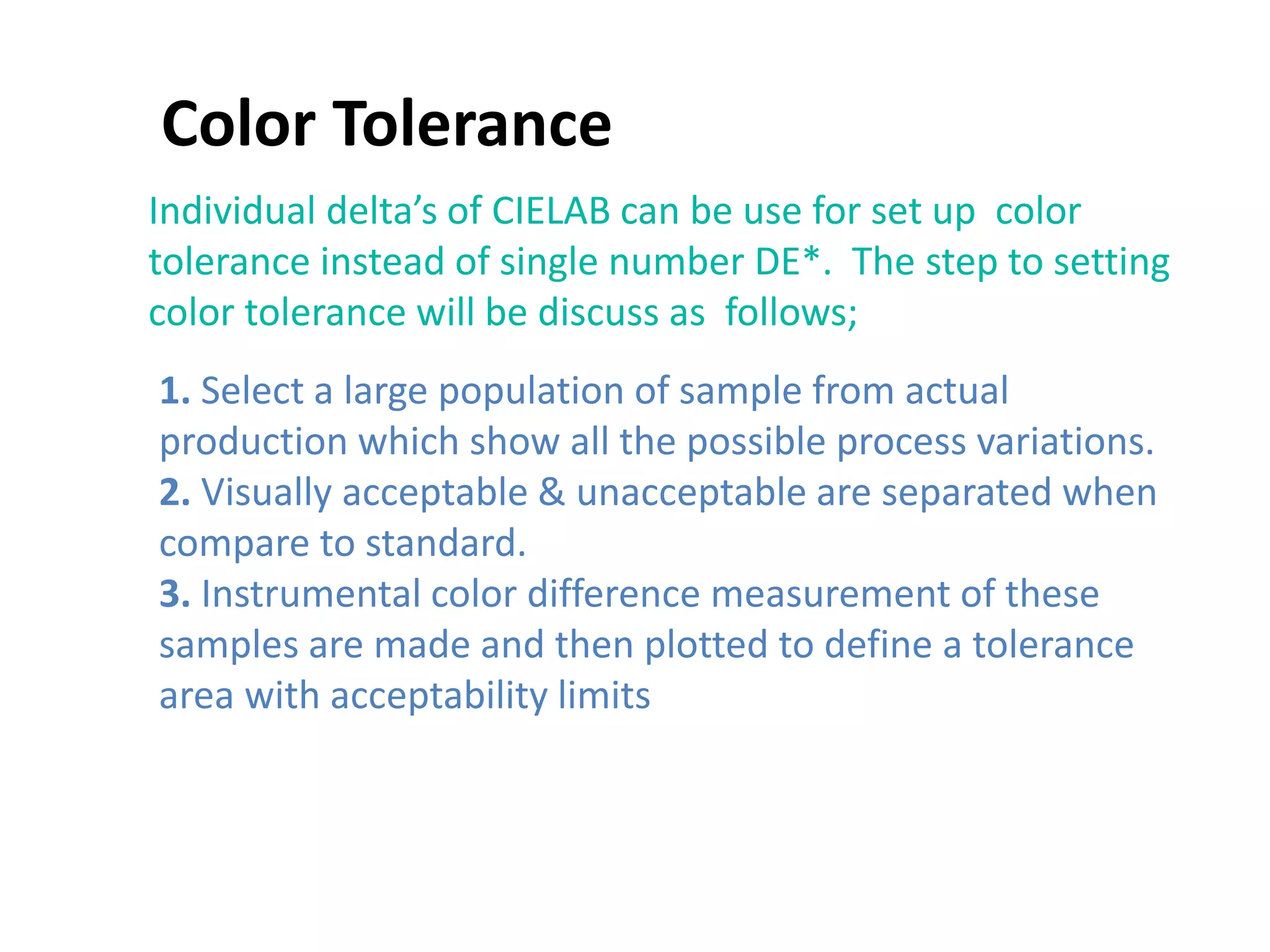 Color Tolerance
Individual delta’s of CIELAB can be use for set up color
tolerance instead of single number DE*. The step to setting
color tolerance will be discuss as follows;
1. Select a large population of sample from actual
production which show all the possible process variations.
2. Visually acceptable & unacceptable are separated when
compare to standard.
3. Instrumental color difference measurement of these
samples are made and then plotted to define a tolerance
area with acceptability limits
 