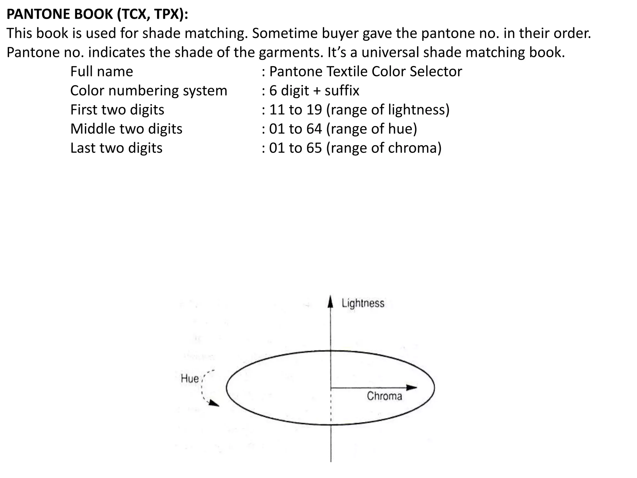 PANTONE BOOK (TCX, TPX):
This book is used for shade matching. Sometime buyer gave the pantone no. in their order.
Pantone no. indicates the shade of the garments. It’s a universal shade matching book.
Full name : Pantone Textile Color Selector
Color numbering system : 6 digit + suffix
First two digits : 11 to 19 (range of lightness)
Middle two digits : 01 to 64 (range of hue)
Last two digits : 01 to 65 (range of chroma)
 