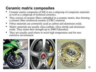 Ceramic matrix composites  
 Ceramic matrix composites (CMCs) are a subgroup of composite materials
as well as a subgroup of technical ceramics.
 They consist of ceramic fibers embedded in a ceramic matrix, thus forming
a ceramic fiber reinforced ceramic (CFRC) material.
 Fibres materials are commonly used as carbon and aluminum oxide.
 Matrix materials are usually silica carbide, silica nitride and aluminum
oxide. They retain their strength up to 3000 Fahrenheit.
 They are usually used where to resist high temperature and for non-
corrosive environment
10
 
