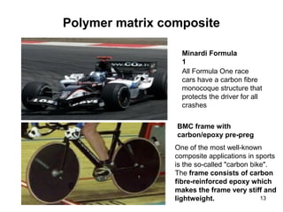 Polymer matrix composite
13
Minardi Formula
1
All Formula One race
cars have a carbon fibre
monocoque structure that
protects the driver for all
crashes
BMC frame with
carbon/epoxy pre-preg
One of the most well-known
composite applications in sports
is the so-called "carbon bike".
The frame consists of carbon
fibre-reinforced epoxy which
makes the frame very stiff and
lightweight.
 