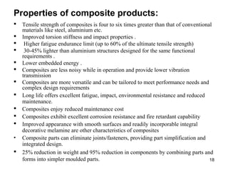 Properties of composite products:
 Tensile strength of composites is four to six times greater than that of conventional
materials like steel, aluminium etc.
 Improved torsion stiffness and impact properties .
 Higher fatigue endurance limit (up to 60% of the ultimate tensile strength)
 30-45% lighter than aluminium structures designed for the same functional
requirements .
 Lower embedded energy .
 Composites are less noisy while in operation and provide lower vibration
transmission
 Composites are more versatile and can be tailored to meet performance needs and
complex design requirements
 Long life offers excellent fatigue, impact, environmental resistance and reduced
maintenance.
 Composites enjoy reduced maintenance cost
 Composites exhibit excellent corrosion resistance and fire retardant capability
 Improved appearance with smooth surfaces and readily incorporable integral
decorative melamine are other characteristics of composites
• Composite parts can eliminate joints/fasteners, providing part simplification and
integrated design.
 25% reduction in weight and 95% reduction in components by combining parts and
forms into simpler moulded parts. 18
 