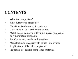 CONTENTS
• What are composites?
• Why composites materials?
• Constituents of composite materials
• Classification of Textile composites
• Metal matrix composite, Ceramic matrix composite,
polymer matrix composite
• Reinforcement, matrix and interface
• Manufacturing processes of Textile Composites
• Applications of Textile composites
• Properties of Textile composites materials
4
 