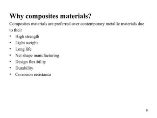Why composites materials?
Composites materials are preferred over contemporary metallic materials due
to their
• High strength
• Light weight
• Long life
• Net shape manufacturing
• Design flexibility
• Durability
• Corrosion resistance
6
 