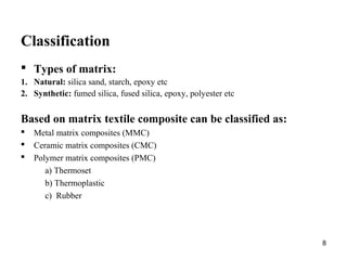 Classification
 Types of matrix:
1. Natural: silica sand, starch, epoxy etc
2. Synthetic: fumed silica, fused silica, epoxy, polyester etc
Based on matrix textile composite can be classified as:
 Metal matrix composites (MMC)
 Ceramic matrix composites (CMC)
 Polymer matrix composites (PMC)
a) Thermoset
b) Thermoplastic
c) Rubber
8
 