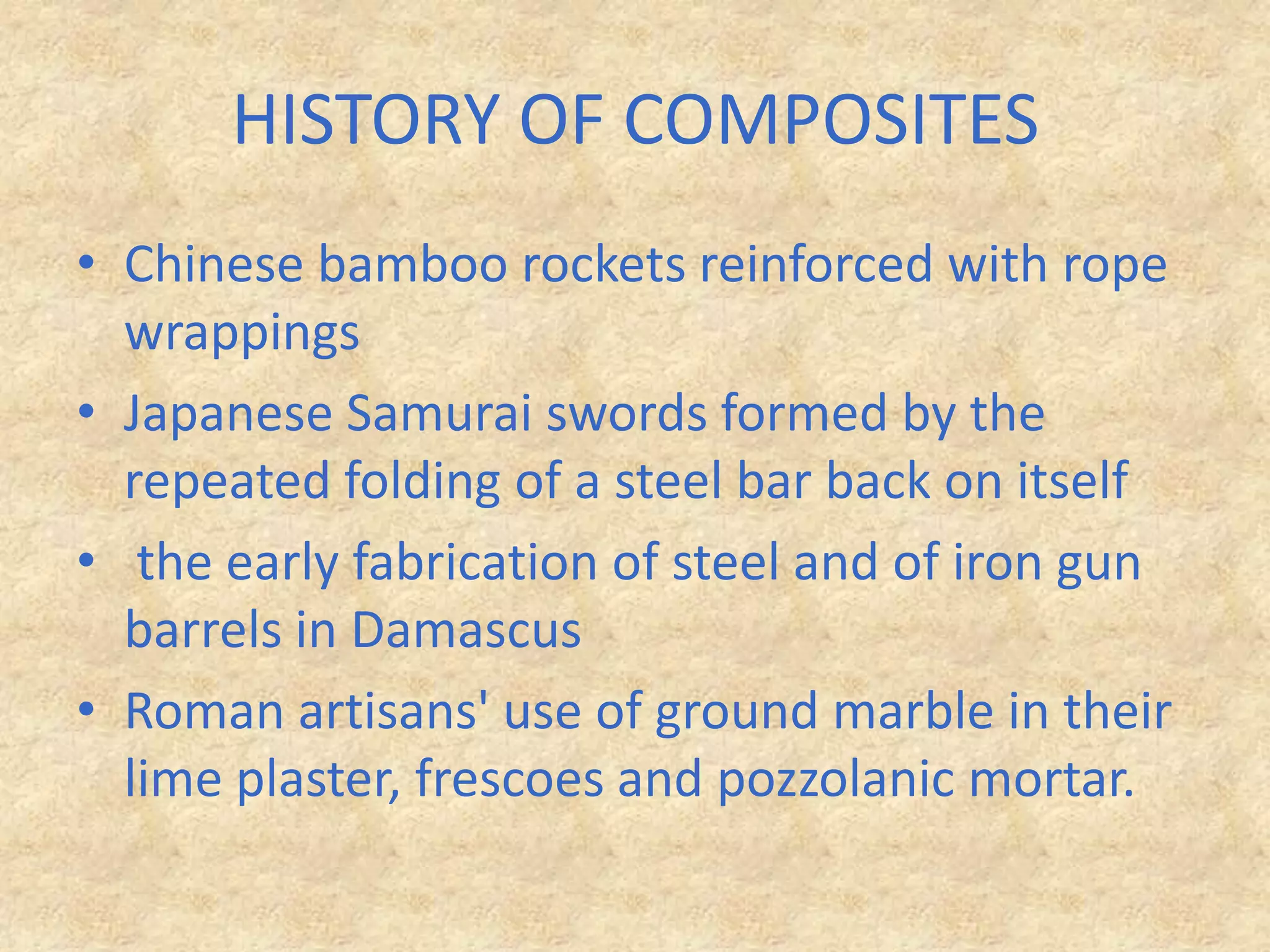 HISTORY OF COMPOSITESChinese bamboo rockets reinforced with rope wrappingsJapanese Samurai swords formed by the repeated folding of a steel bar back on itself the early fabrication of steel and of iron gun barrels in DamascusRoman artisans' use of ground marble in their lime plaster, frescoes and pozzolanic mortar.