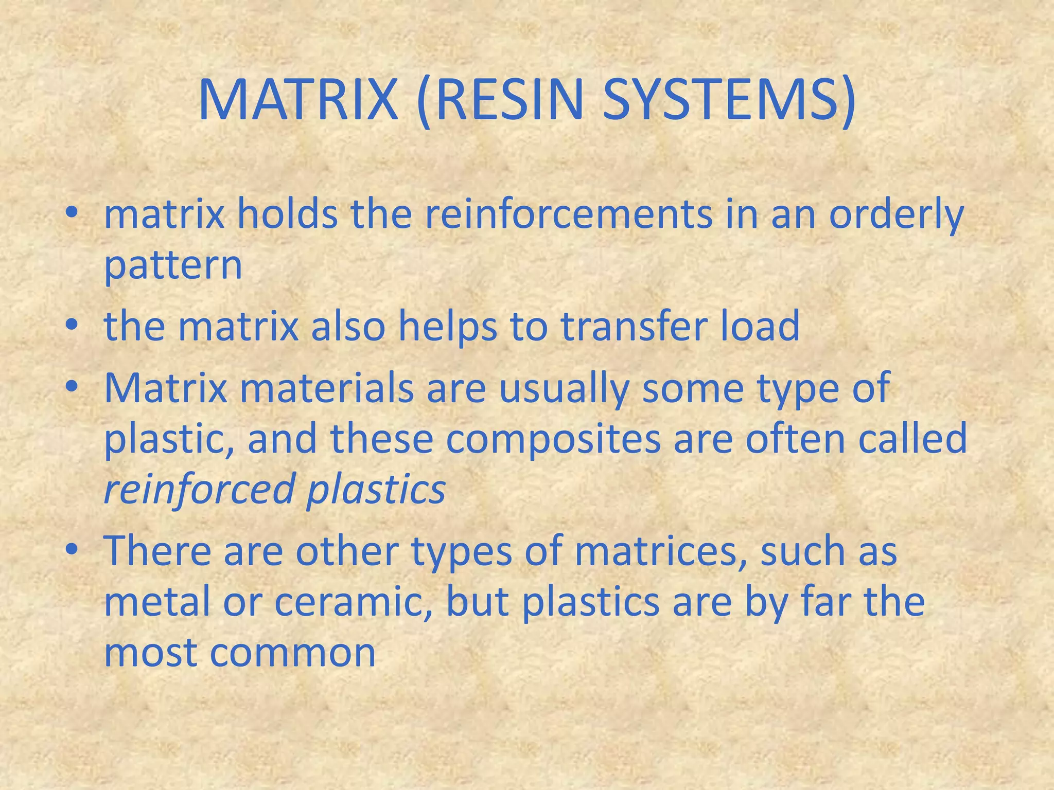 MATRIX (RESIN SYSTEMS) matrix holds the reinforcements in an orderly patternthe matrix also helps to transfer load Matrix materials are usually some type of plastic, and these composites are often called reinforced plasticsThere are other types of matrices, such as metal or ceramic, but plastics are by far the most common