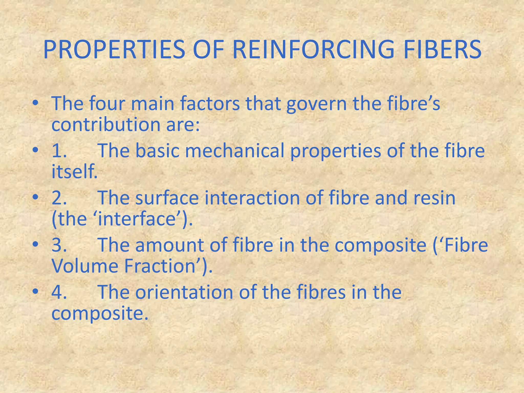 PROPERTIES OF REINFORCING FIBERSThe four main factors that govern the fibre’s contribution are:1.      The basic mechanical properties of the fibre itself.2.      The surface interaction of fibre and resin (the ‘interface’).3.      The amount of fibre in the composite (‘Fibre Volume Fraction’).4.      The orientation of the fibres in the composite.