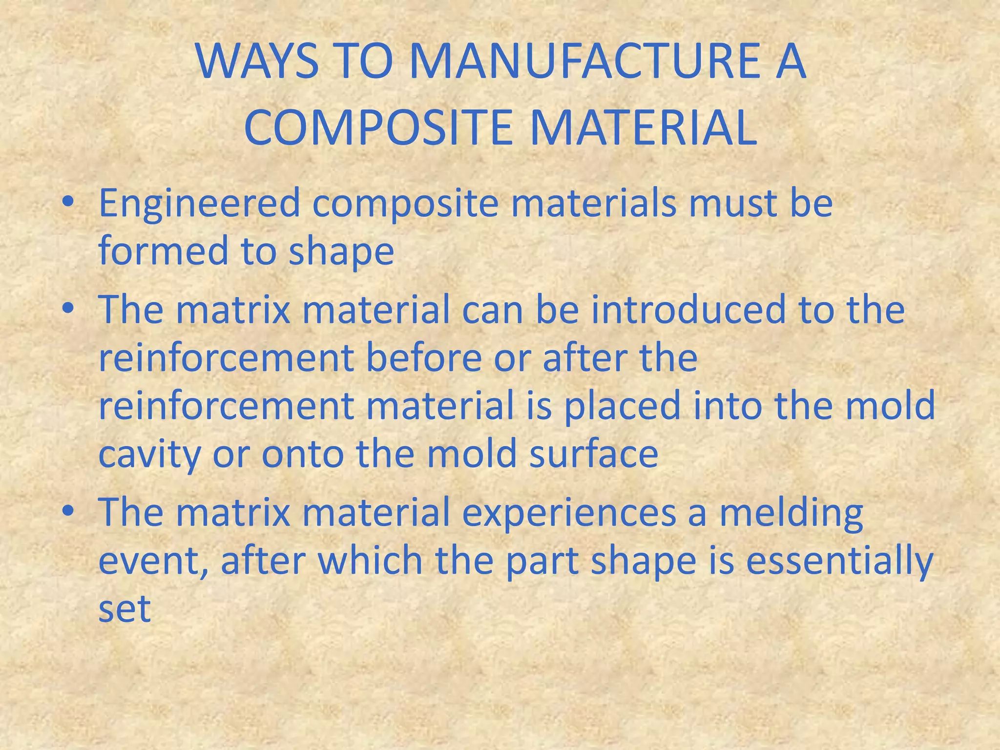 WAYS TO MANUFACTURE A COMPOSITE MATERIALEngineered composite materials must be formed to shapeThe matrix material can be introduced to the reinforcement before or after the reinforcement material is placed into the mold cavity or onto the mold surfaceThe matrix material experiences a melding event, after which the part shape is essentially set