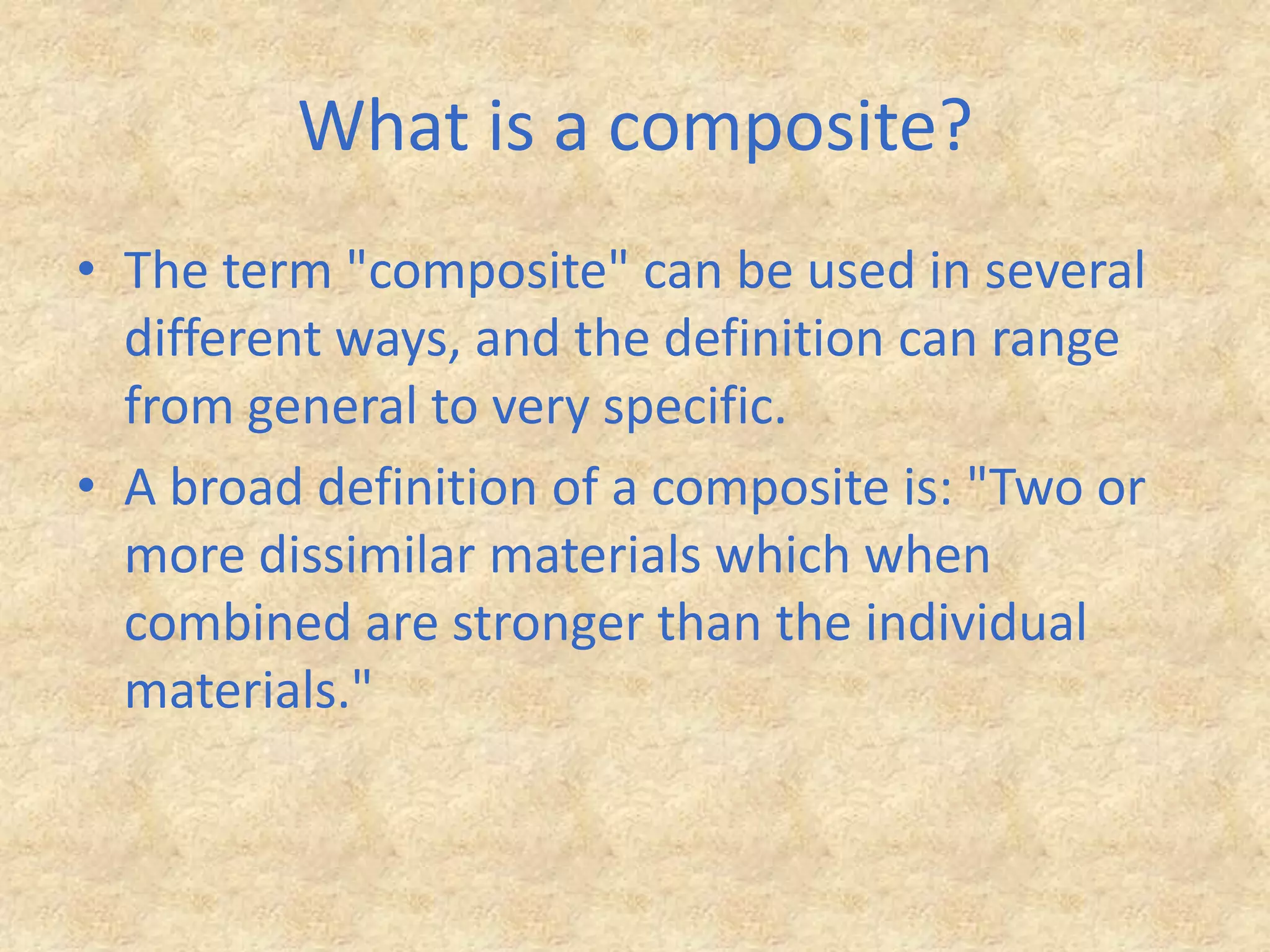 What is a composite?The term "composite" can be used in several different ways, and the definition can range from general to very specific. A broad definition of a composite is: "Two or more dissimilar materials which when combined are stronger than the individual materials."
