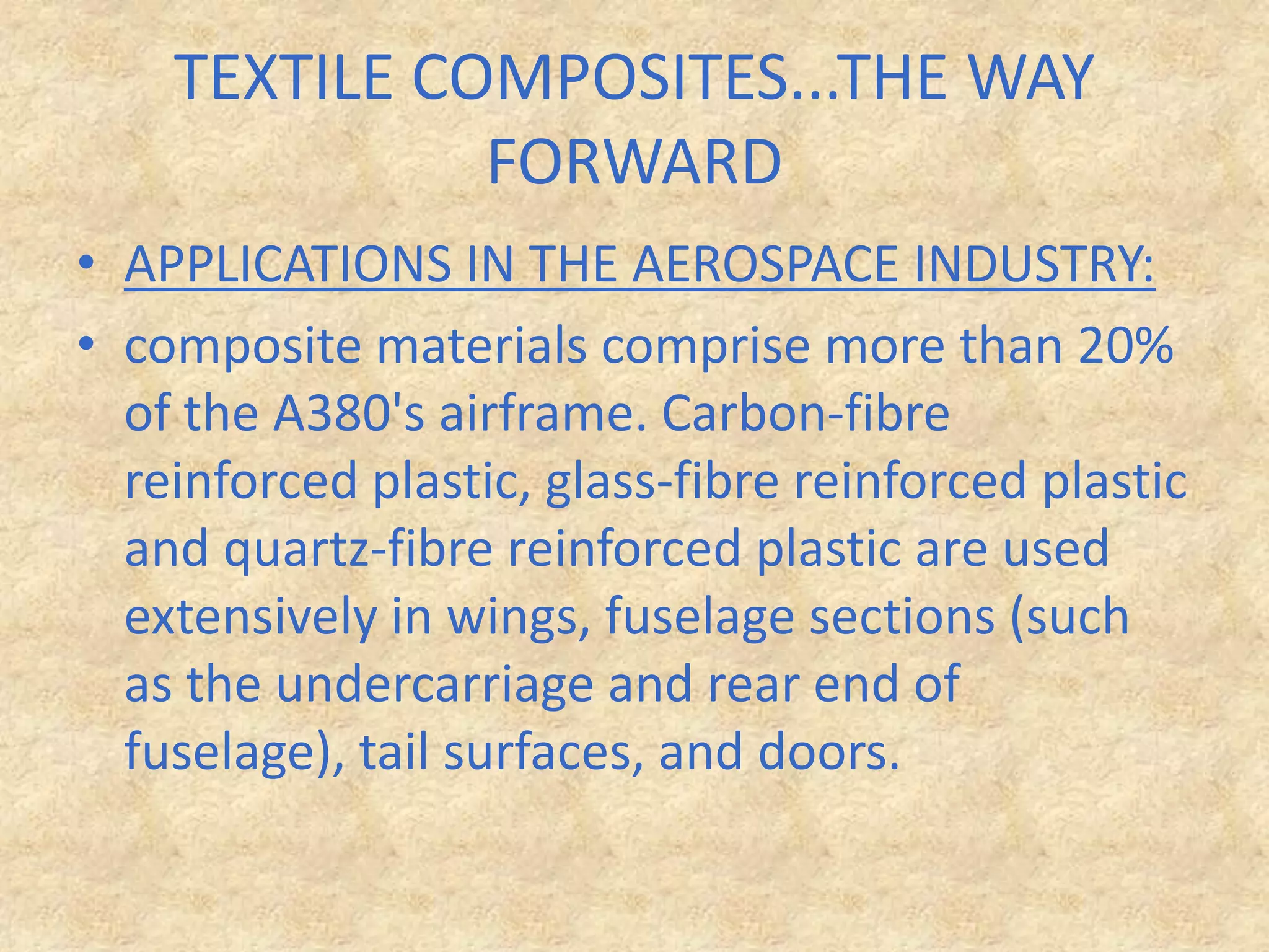 TEXTILE COMPOSITES...THE WAY FORWARDAPPLICATIONS IN THE AEROSPACE INDUSTRY: composite materials comprise more than 20% of the A380's airframe. Carbon-fibre reinforced plastic, glass-fibre reinforced plastic and quartz-fibre reinforced plastic are used extensively in wings, fuselage sections (such as the undercarriage and rear end of fuselage), tail surfaces, and doors.