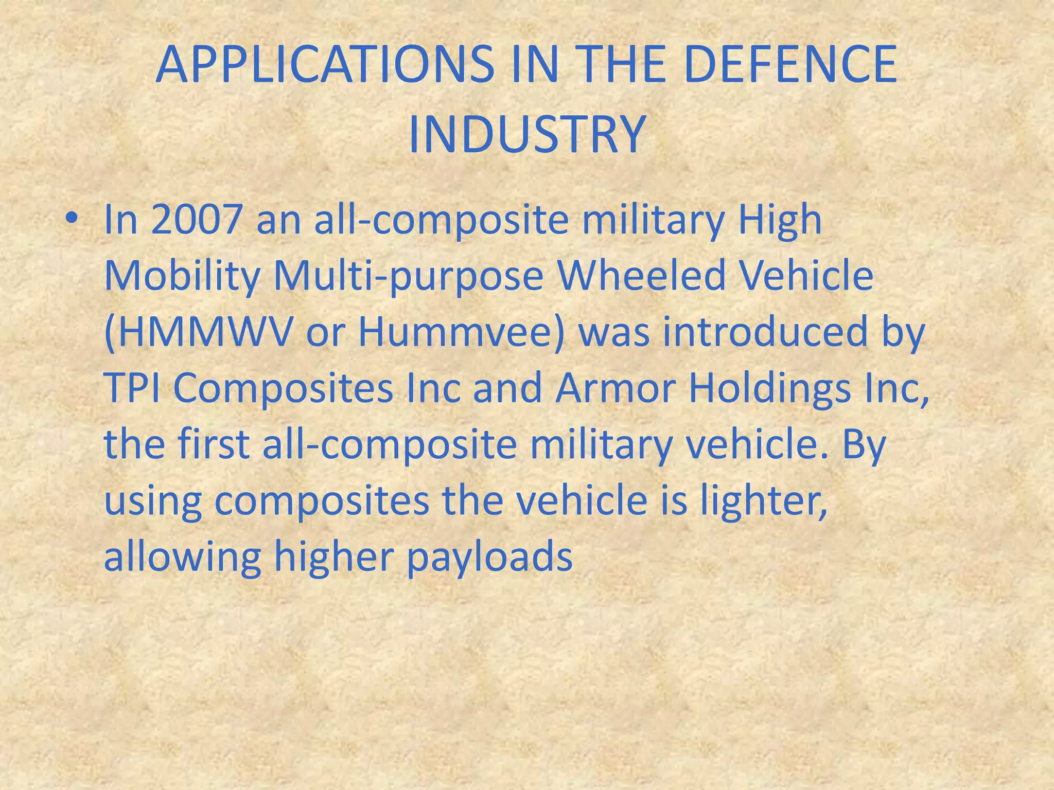 APPLICATIONS IN THE DEFENCE INDUSTRYIn 2007 an all-composite military High Mobility Multi-purpose Wheeled Vehicle (HMMWV or Hummvee) was introduced by TPI Composites Inc and Armor Holdings Inc, the first all-composite military vehicle. By using composites the vehicle is lighter, allowing higher payloads