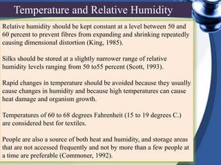 Relative humidity should be kept constant at a level between 50 and
60 percent to prevent fibres from expanding and shrinking repeatedly
causing dimensional distortion (King, 1985).
Silks should be stored at a slightly narrower range of relative
humidity levels ranging from 50 to55 percent (Scott, 1993).
Rapid changes in temperature should be avoided because they usually
cause changes in humidity and because high temperatures can cause
heat damage and organism growth.
Temperatures of 60 to 68 degrees Fahrenheit (15 to 19 degrees C.)
are considered best for textiles.
People are also a source of both heat and humidity, and storage areas
that are not accessed frequently and not by more than a few people at
a time are preferable (Commoner, 1992).
Temperature and Relative Humidity
 