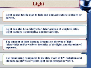 Light causes textile dyes to fade and undyed textiles to bleach or
darken.
Light can also be a catalyst for deterioration of weighted silks.
Light damage is cumulative and irreversible.
The amount of light damage depends on the type of light
(ultraviolet and/or visible), intensity of the light, and duration of
exposure.
Use monitoring equipment to identify levels of UV radiation and
illuminance (levels of visible light are measured in “lux”).
 