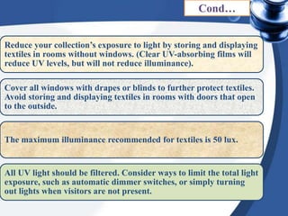 Reduce your collection’s exposure to light by storing and displaying
textiles in rooms without windows. (Clear UV-absorbing films will
reduce UV levels, but will not reduce illuminance).
Cover all windows with drapes or blinds to further protect textiles.
Avoid storing and displaying textiles in rooms with doors that open
to the outside.
The maximum illuminance recommended for textiles is 50 lux.
All UV light should be filtered. Consider ways to limit the total light
exposure, such as automatic dimmer switches, or simply turning
out lights when visitors are not present.
Cond…
 