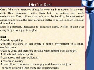 One of the main purposes of regular cleaning in museums is to control
dust. Dust comprises matter from both the outside and inside
environment. Dirt, soil, soot and salt enter the building from the natural
environment, while the most common matter to collect indoors is human
skin and hair.
Dust is potentially damaging to collection items. A film of dust over
everything also suggests neglect.
Dust
builds up quickly
absorbs moisture so can create a humid environment in a small,
confined area
can be gritty and therefore abrasive when rubbed from an object
attracts and harbours pests
can absorb and carry pollutants
can cause staining
can collect in pockets and cause physical damage to objects
through distorting their shape and causing cracks.
‘Dirt’ or Dust
 