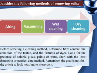 Airing Vacuuming
Wet
cleaning
Dry
cleaning
Consider the following methods of removing soils:
Before selecting a cleaning method, determine fibre content, the
condition of the textile, and the fastness of dyes. Look for the
presence of soluble glues, paints or trims. Start with the least
damaging or gentlest care method. Remember, the goal is not for
the article to look new, but to preserve it.
 