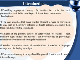 Introduction
Providing appropriate storage for textiles is crucial for their
preservation, as it is for most types of items found in museum
collections.
The very qualities that make textiles pleasant to wear or convenient
to use, such as flexibility, softness, or bright colours, also make them
fragile and susceptible to damage .
Several of the primary causes of deterioration of textiles -- heat,
moisture, light, insects, and rodents – can be controlled by providing a
suitable environment and appropriate furniture.
Another prominent cause of deterioration of textiles is improper
storage and displaying technique.
Proper conditioning treating should be provided to the textile to save
it from damage.
 