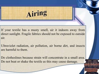 If your textile has a musty smell, air it indoors away from
direct sunlight. Fragile fabrics should not be exposed to outside
air.
Ultraviolet radiation, air pollution, air borne dirt, and insects
are harmful to them.
Do clotheslines because strain will concentrate in a small area.
Do not beat or shake the textile as this may cause damage.
 