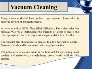 Vacuum Cleaning
Every museum should have at least one vacuum cleaner that is
reserved for use on museum objects.
A vacuum with a HEPA filter (High Efficiency Particulate Air) that
removes 99.97% of particulates 0.3 microns or larger in size is the
most appropriate for removing dust and particulates from textiles.
The vacuum also should have a rheostat to allow for suction control.
Most textiles should be vacuumed with very low suction.
The upholstery or crevice wand is the best tool for vacuuming most
textiles and upholstery; an upholstery brush works well on pile
carpets.
 