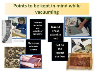 Points to be kept in mind while
vacuuming
http://costumedabbler.ca/cottsock1.
gif
http://researcharchive.calacademy.org/research/anthropology/c
optic/images/0389-2401.jpg
http://w5ran.com/wp-
content/uploads/2010/04/CUR.41.793_ICA.jpg
http://2.bp.blogspot.com/-
w1kmP0cjhf4/Tnj694X2I_I/AAAAAAAAALM/Snh3roQEq
Ew/s1600/DSC_0013.JPG
http://www.brooklynmuseum
.org/eascfa/dinner_party/con
servation/environment.php
Vacuum
the inside
and
outside of
the fabric
fibre glass
window
screen
Round
brush
attachm
ent
Set on
the
lowest
suction
 