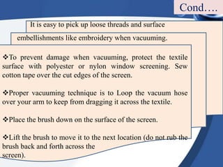 It is easy to pick up loose threads and surface
embellishments like embroidery when vacuuming.
To prevent damage when vacuuming, protect the textile
surface with polyester or nylon window screening. Sew
cotton tape over the cut edges of the screen.
Proper vacuuming technique is to Loop the vacuum hose
over your arm to keep from dragging it across the textile.
Place the brush down on the surface of the screen.
Lift the brush to move it to the next location (do not rub the
brush back and forth across the
screen).
Cond….
 