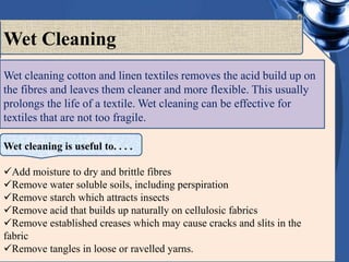 Wet cleaning cotton and linen textiles removes the acid build up on
the fibres and leaves them cleaner and more flexible. This usually
prolongs the life of a textile. Wet cleaning can be effective for
textiles that are not too fragile.
Wet Cleaning
Wet cleaning is useful to. . . .
Add moisture to dry and brittle fibres
Remove water soluble soils, including perspiration
Remove starch which attracts insects
Remove acid that builds up naturally on cellulosic fabrics
Remove established creases which may cause cracks and slits in the
fabric
Remove tangles in loose or ravelled yarns.
 