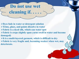 Do not use wet
cleaning if. . . . .
Dyes fade in water or detergent solution
Trims, glues, and paints dissolve in water
Fabric is a dyed silk, which can water spot
Fabric is crepe (tightly spun yarns swell in water and become
damaged)
It is a multi-layered garment, which is difficult to dry
Fabric is very fragile and, becoming weaker when wet, may
deteriorate.
 