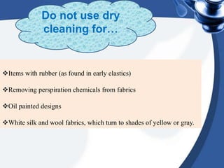 Items with rubber (as found in early elastics)
Removing perspiration chemicals from fabrics
Oil painted designs
White silk and wool fabrics, which turn to shades of yellow or gray.
Do not use dry
cleaning for…
 