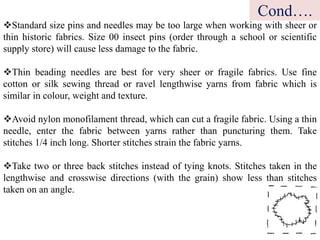 Standard size pins and needles may be too large when working with sheer or
thin historic fabrics. Size 00 insect pins (order through a school or scientific
supply store) will cause less damage to the fabric.
Thin beading needles are best for very sheer or fragile fabrics. Use fine
cotton or silk sewing thread or ravel lengthwise yarns from fabric which is
similar in colour, weight and texture.
Avoid nylon monofilament thread, which can cut a fragile fabric. Using a thin
needle, enter the fabric between yarns rather than puncturing them. Take
stitches 1/4 inch long. Shorter stitches strain the fabric yarns.
Take two or three back stitches instead of tying knots. Stitches taken in the
lengthwise and crosswise directions (with the grain) show less than stitches
taken on an angle.
Cond….
 