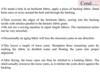 To mend a hole in an heirloom fabric, apply a piece of backing fabric. Hand
baste once or twice around the hole and through the backing.
Then overcast the edges of the heirloom fabric, sewing into the backing
textile with stitches parallel to the historic fabric grain.
Do not use a sewing machine to repair fragile fabrics. The mechanical action
can be very stressful).
Occasionally an aging fabric will lose the structural yarns in one direction.
This leaves a tangle of loose yams. Straighten these remaining yams by
soaking the fabric in distilled water and floating the yarns into proper
alignment.
After drying, the loose yams can then be stitched to a backing fabric. The
stitch actually reweaves the loose yams, as it stitches the yarns down against the
backing
Cond….
 