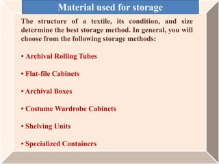 The structure of a textile, its condition, and size
determine the best storage method. In general, you will
choose from the following storage methods:
• Archival Rolling Tubes
• Flat-file Cabinets
• Archival Boxes
• Costume Wardrobe Cabinets
• Shelving Units
• Specialized Containers
Material used for storage
 